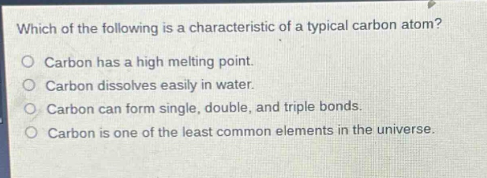 which of the following is a characteristic of a typical carbon atom?\ncarbon has a high melting point.\ncarbon dissolves easily in water.\ncarbon can form single, double, and triple bonds.\ncarbon is one of the least common elements in the universe.