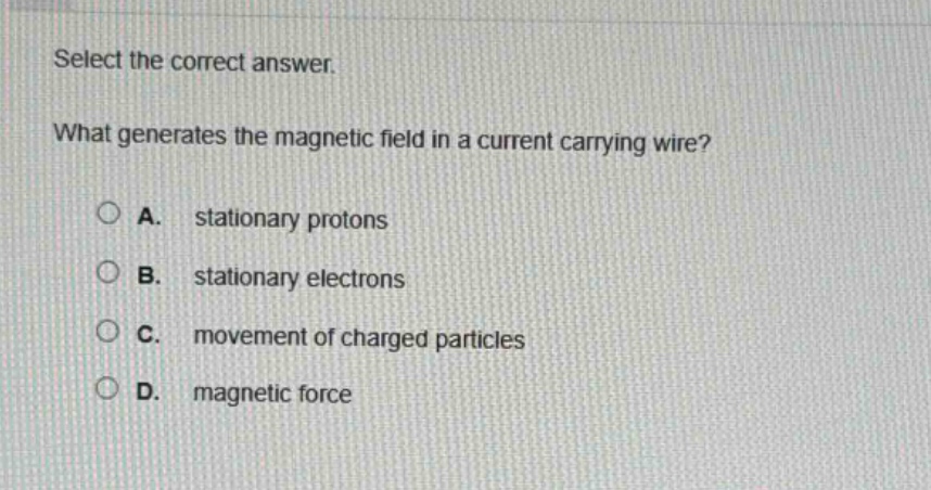 select the correct answer.\nwhat generates the magnetic field in a current - carrying wire?\na. stationary protons\nb. stationary electrons\nc. movement of charged particles\nd. magnetic force