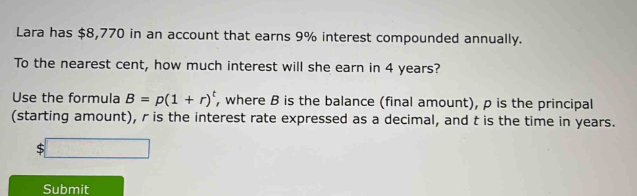 lara has $8,770 in an account that earns 9% interest compounded annually. to the nearest cent, how much interest will she earn in 4 years? use the formula $b = p(1 + r)^t$, where $b$ is the balance (final amount), $p$ is the principal (starting amount), $r$ is the interest rate expressed as a decimal, and $t$ is the time in years.