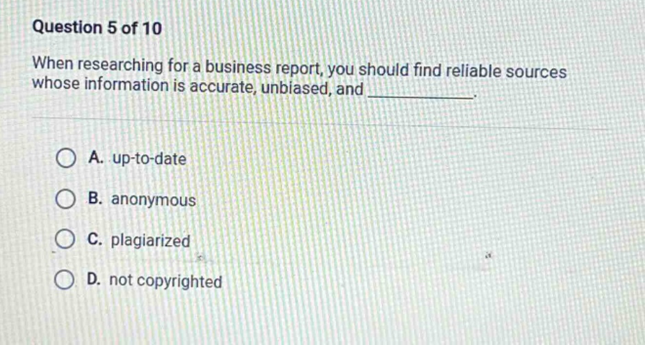 question 5 of 10\nwhen researching for a business report, you should find reliable sources whose information is accurate, unbiased, and ____________.\n\na. up - to - date\nb. anonymous\nc. plagiarized\nd. not copyrighted