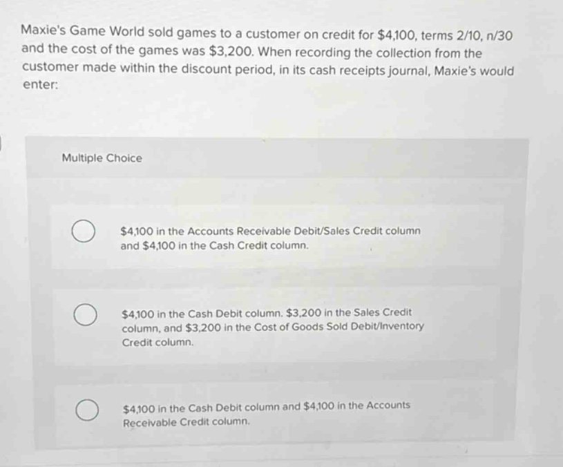 maxies game world sold games to a customer on credit for $4,100, terms 2/10, n/30 and the cost of the games was $3,200. when recording the collection from the customer made within the discount period, in its cash receipts journal, maxies would enter:\n\nmultiple choice\n\n$4,100 in the accounts receivable debit/sales credit column and $4,100 in the cash credit column.\n\n$4,100 in the cash debit column, $3,200 in the sales credit column, and $3,200 in the cost of goods sold debit/inventory credit column.\n\n$4,100 in the cash debit column and $4,100 in the accounts receivable credit column.