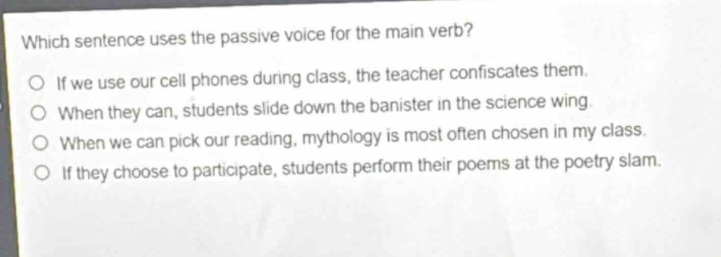 which sentence uses the passive voice for the main verb?\no if we use our cell phones during class, the teacher confiscates them.\no when they can, students slide down the banister in the science wing.\no when we can pick our reading, mythology is most often chosen in my class.\no if they choose to participate, students perform their poems at the poetry slam.