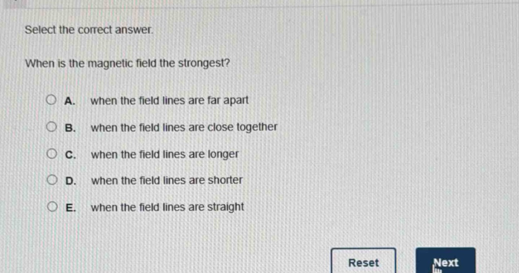 select the correct answer. when is the magnetic field the strongest? a. when the field lines are far apart b. when the field lines are close together c. when the field lines are longer d. when the field lines are shorter e. when the field lines are straight