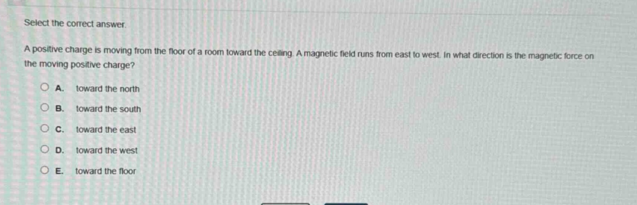 select the correct answer.\na positive charge is moving from the floor of a room toward the ceiling. a magnetic field runs from east to west. in what direction is the magnetic force on the moving positive charge?\n\na. toward the north\nb. toward the south\nc. toward the east\nd. toward the west\ne. toward the floor