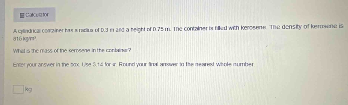 a cylindrical container has a radius of 0.3 m and a height of 0.75 m. the container is filled with kerosene. the density of kerosene is 815 kg/m³. what is the mass of the kerosene in the container? enter your answer in the box. use 3.14 for π. round your final answer to the nearest whole number. kg