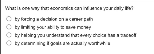 what is one way that economics can influence your daily life?\nby forcing a decision on a career path\nby limiting your ability to save money\nby helping you understand that every choice has a trade - off\nby determining if goals are actually worthwhile