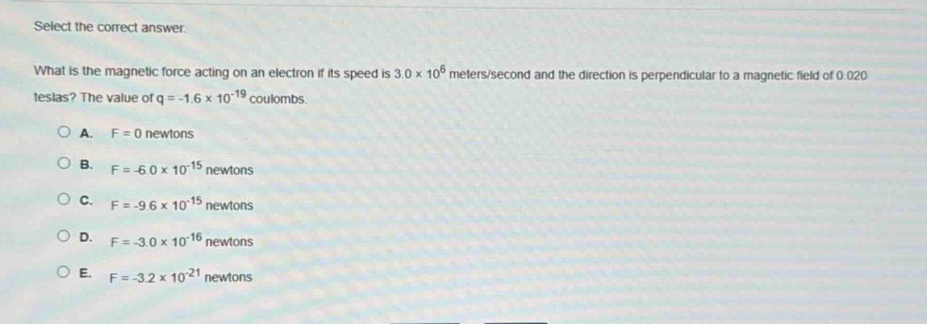 select the correct answer.\nwhat is the magnetic force acting on an electron if its speed is 3.0×10^6 meters/second and the direction is perpendicular to a magnetic field of 0.020 teslas? the value of q = -1.6×10^(-19) coulombs.\n\na. f = 0 newtons\nb. f = -6.0×10^(-15) newtons\nc. f = -9.6×10^(-15) newtons\nd. f = -3.0×10^(-16) newtons\ne. f = -3.2×10^(-21) newtons