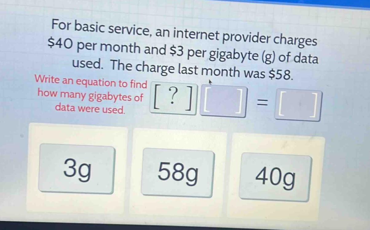 for basic service, an internet provider charges $40 per month and $3 per gigabyte (g) of data used. the charge last month was $58. write an equation to find how many gigabytes of data were used.