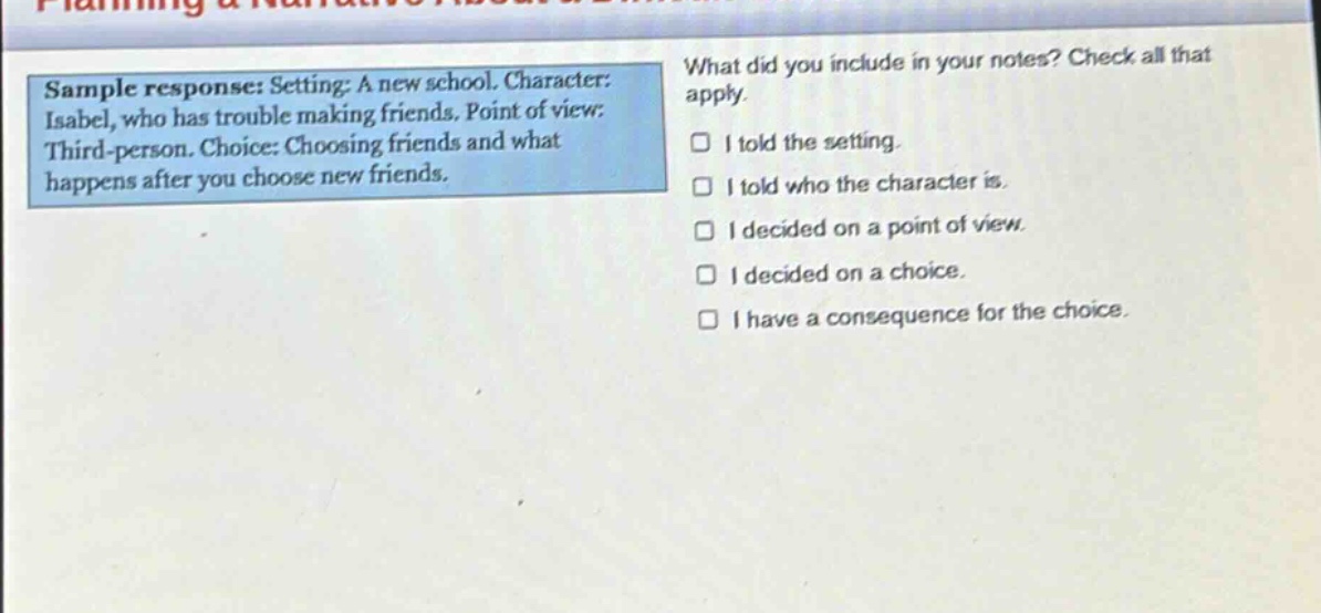 sample response: setting: a new school. character: isabel, who has trouble making friends. point of view: third - person. choice: choosing friends and what happens after you choose new friends. what did you include in your notes? check all that apply. i told the setting. i told who the character is. i decided on a point of view. i decided on a choice. i have a consequence for the choice.