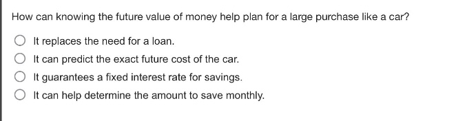 how can knowing the future value of money help plan for a large purchase like a car?\nit replaces the need for a loan.\nit can predict the exact future cost of the car.\nit guarantees a fixed interest rate for savings.\nit can help determine the amount to save monthly.