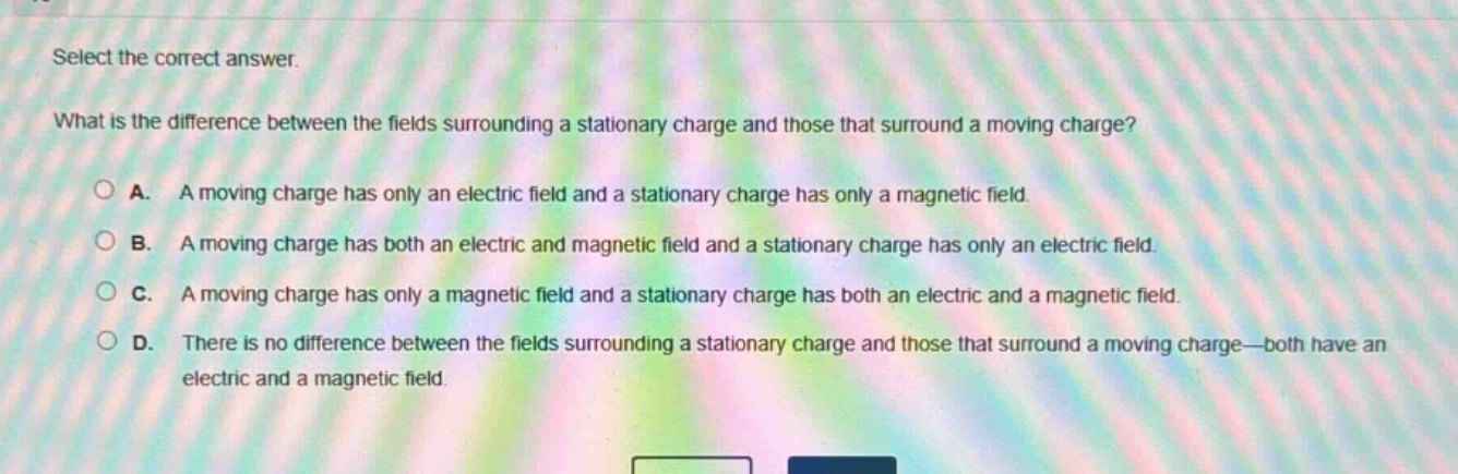 select the correct answer.\nwhat is the difference between the fields surrounding a stationary charge and those that surround a moving charge?\na. a moving charge has only an electric field and a stationary charge has only a magnetic field.\nb. a moving charge has both an electric and magnetic field and a stationary charge has only an electric field.\nc. a moving charge has only a magnetic field and a stationary charge has both an electric and a magnetic field.\nd. there is no difference between the fields surrounding a stationary charge and those that surround a moving charge—both have an electric and a magnetic field.
