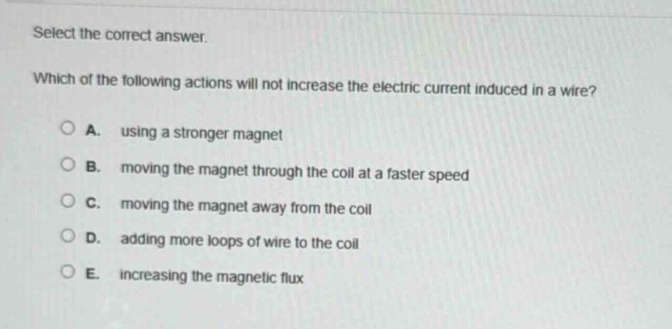 select the correct answer. which of the following actions will not increase the electric current induced in a wire? a. using a stronger magnet b. moving the magnet through the coil at a faster speed c. moving the magnet away from the coil d. adding more loops of wire to the coil e. increasing the magnetic flux