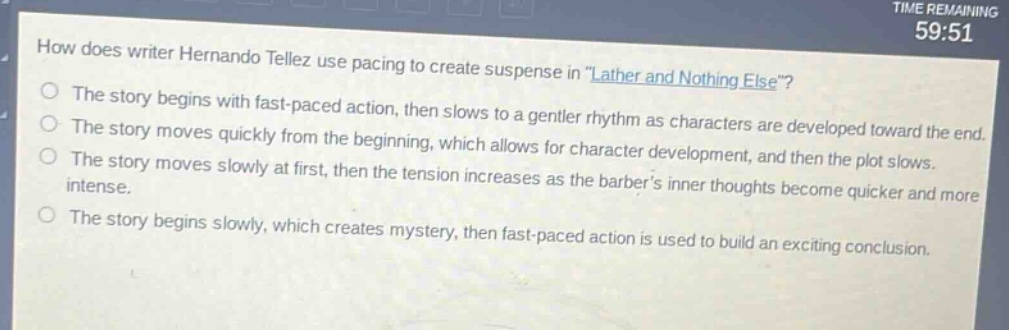 how does writer hernando tellez use pacing to create suspense in \lather and nothing else\?\nthe story begins with fast - paced action, then slows to a gentler rhythm as characters are developed toward the end.\nthe story moves quickly from the beginning, which allows for character development, and then the plot slows.\nthe story moves slowly at first, then the tension increases as the barbers inner thoughts become quicker and more intense.\nthe story begins slowly, which creates mystery, then fast - paced action is used to build an exciting conclusion.