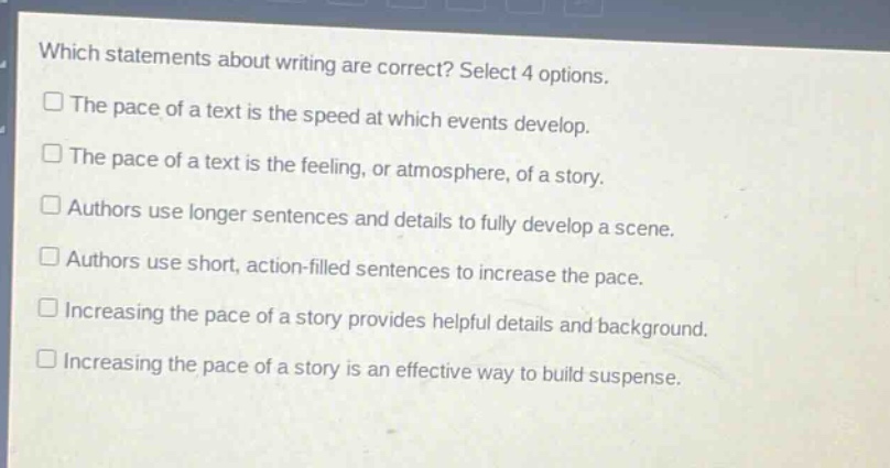 which statements about writing are correct? select 4 options.\nthe pace of a text is the speed at which events develop.\nthe pace of a text is the feeling, or atmosphere, of a story.\nauthors use longer sentences and details to fully develop a scene.\nauthors use short, action - filled sentences to increase the pace.\nincreasing the pace of a story provides helpful details and background.\nincreasing the pace of a story is an effective way to build suspense.