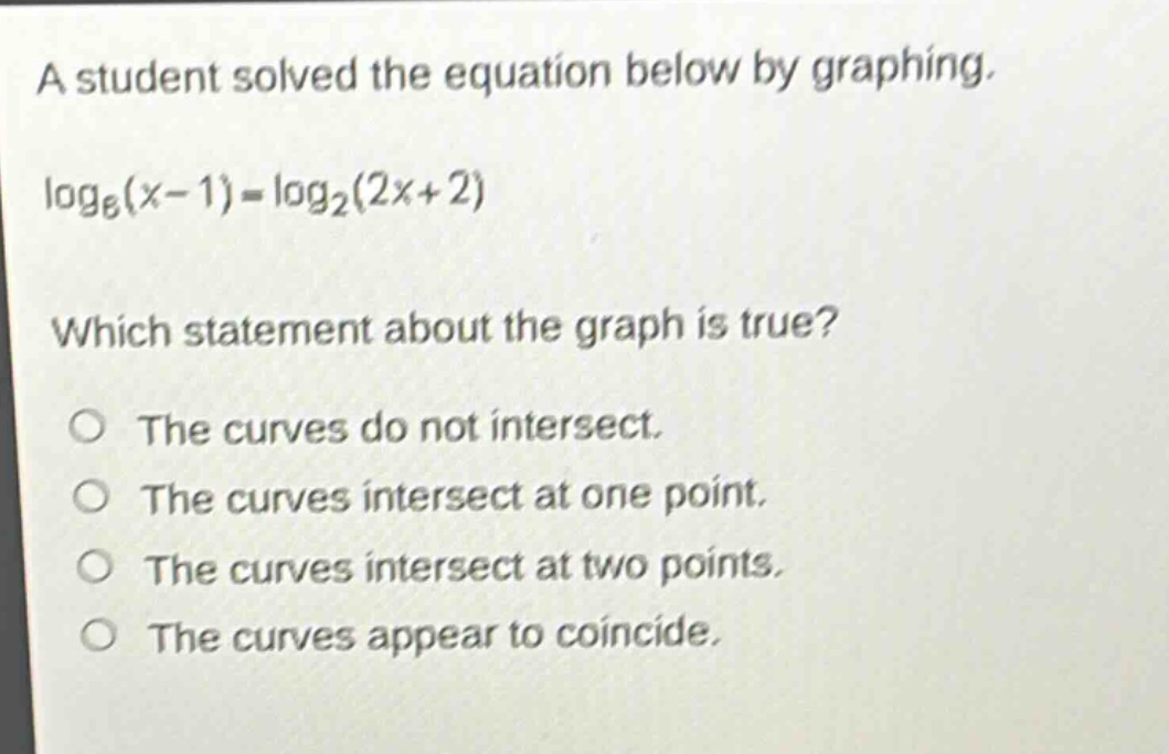 a student solved the equation below by graphing.\nlog₆(x - 1)=log₂(2x + 2)\nwhich statement about the graph is true?\nthe curves do not intersect.\nthe curves intersect at one point.\nthe curves intersect at two points.\nthe curves appear to coincide.