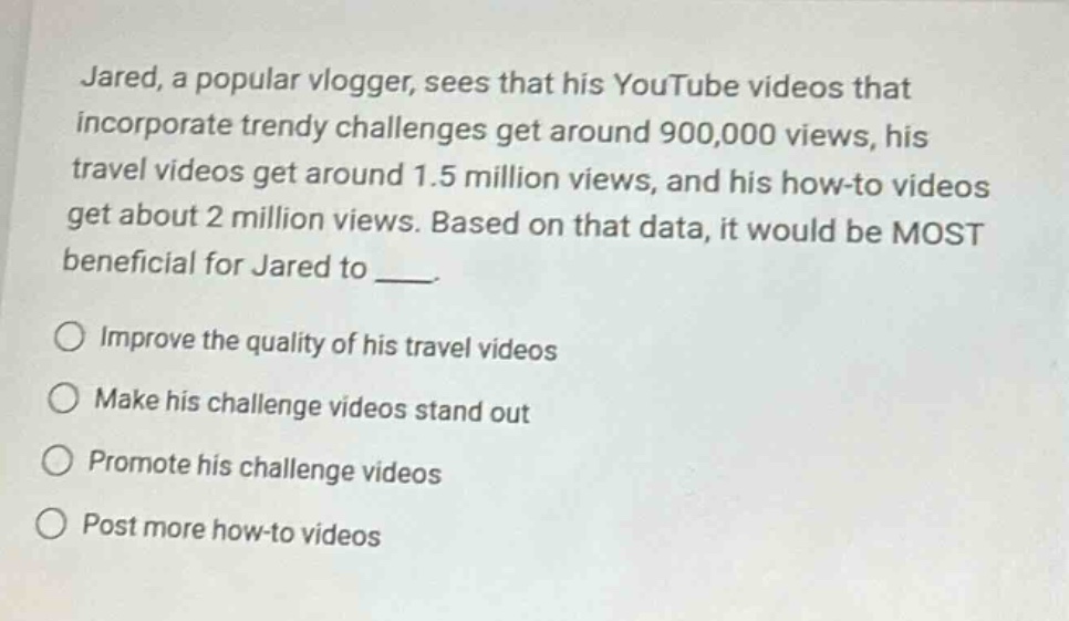 jared, a popular vlogger, sees that his youtube videos that incorporate trendy challenges get around 900,000 views, his travel videos get around 1.5 million views, and his how - to videos get about 2 million views. based on that data, it would be most beneficial for jared to ___.\nimprove the quality of his travel videos\nmake his challenge videos stand out\npromote his challenge videos\npost more how - to videos