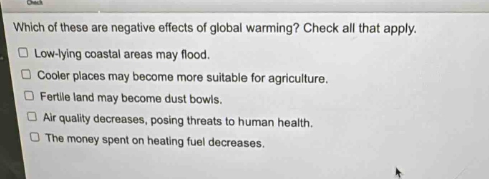 which of these are negative effects of global warming? check all that apply.\n□ low - lying coastal areas may flood.\n□ cooler places may become more suitable for agriculture.\n□ fertile land may become dust bowls.\n□ air quality decreases, posing threats to human health.\n□ the money spent on heating fuel decreases.