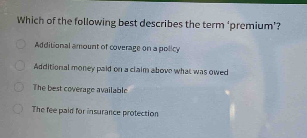 which of the following best describes the term premium?\nadditional amount of coverage on a policy\nadditional money paid on a claim above what was owed\nthe best coverage available\nthe fee paid for insurance protection