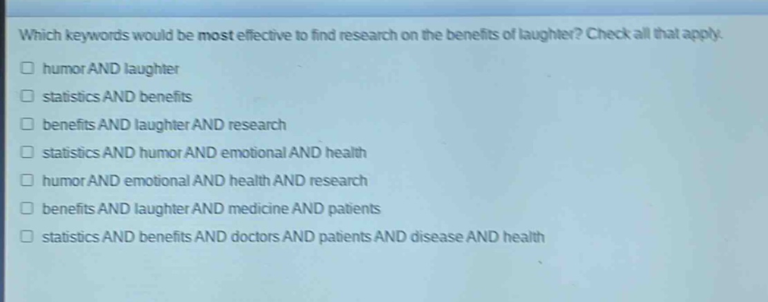 which keywords would be most effective to find research on the benefits of laughter? check all that apply.\nhumor and laughter\nstatistics and benefits\nbenefits and laughter and research\nstatistics and humor and emotional and health\nhumor and emotional and health and research\nbenefits and laughter and medicine and patients\nstatistics and benefits and doctors and patients and disease and health