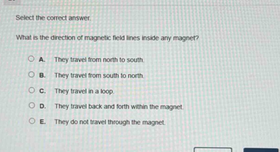 select the correct answer.\nwhat is the direction of magnetic field lines inside any magnet?\na. they travel from north to south.\nb. they travel from south to north.\nc. they travel in a loop.\nd. they travel back and forth within the magnet.\ne. they do not travel through the magnet.