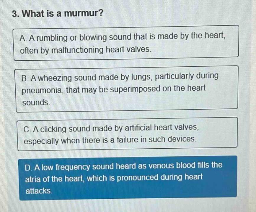 3. what is a murmur?\na. a rumbling or blowing sound that is made by the heart, often by malfunctioning heart valves.\nb. a wheezing sound made by lungs, particularly during pneumonia, that may be superimposed on the heart sounds.\nc. a clicking sound made by artificial heart valves, especially when there is a failure in such devices.\nd. a low frequency sound heard as venous blood fills the atria of the heart, which is pronounced during heart attacks.