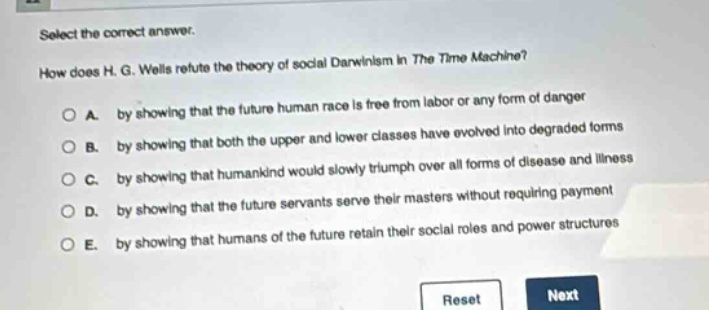select the correct answer.\nhow does h. g. wells refute the theory of social darwinism in the time machine?\na. by showing that the future human race is free from labor or any form of danger\nb. by showing that both the upper and lower classes have evolved into degraded forms\nc. by showing that humankind would slowly triumph over all forms of disease and illness\nd. by showing that the future servants serve their masters without requiring payment\ne. by showing that humans of the future retain their social roles and power structures\nreset next