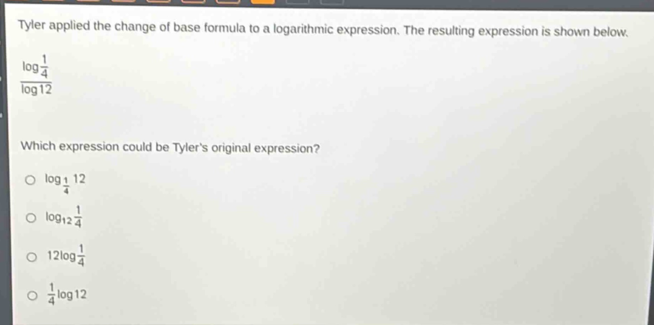 tyler applied the change of base formula to a logarithmic expression. the resulting expression is shown below.\n$\frac{log\frac{1}{4}}{log12}$\nwhich expression could be tylers original expression?\n$log_{\frac{1}{4}}12$\n$log_{12}\frac{1}{4}$\n$12log\frac{1}{4}$\n$\frac{1}{4}log12$