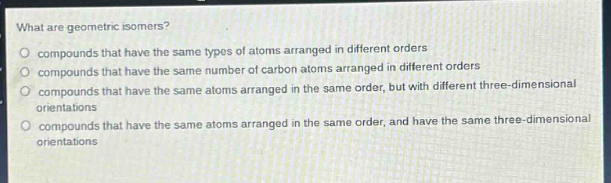 what are geometric isomers?\no compounds that have the same types of atoms arranged in different orders\no compounds that have the same number of carbon atoms arranged in different orders\no compounds that have the same atoms arranged in the same order, but with different three - dimensional orientations\no compounds that have the same atoms arranged in the same order, and have the same three - dimensional orientations
