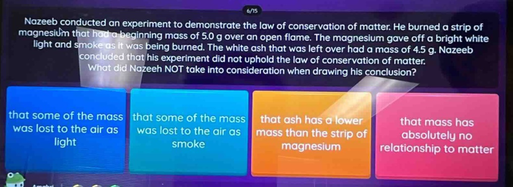 nazeeb conducted an experiment to demonstrate the law of conservation of matter. he burned a strip of magnesium that had a beginning mass of 5.0 g over an open flame. the magnesium gave off a bright white light and smoke as it was being burned. the white ash that was left over had a mass of 4.5 g. nazeeb concluded that his experiment did not uphold the law of conservation of matter. what did nazeeb not take into consideration when drawing his conclusion? that some of the mass was lost to the air as light that some of the mass was lost to the air as smoke that ash has a lower mass than the strip of magnesium that mass has absolutely no relationship to matter