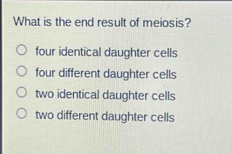what is the end result of meiosis?\no four identical daughter cells\no four different daughter cells\no two identical daughter cells\no two different daughter cells