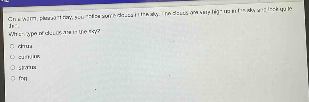 on a warm, pleasant day, you notice some clouds in the sky. the clouds are very high up in the sky and look quite thin. which type of clouds are in the sky?\ncirrus\ncumulus\nstratus\nfog