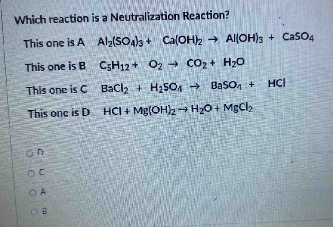 which reaction is a neutralization reaction? this one is a al₂(so₄)₃ + ca(oh)₂ → al(oh)₃ + caso₄ this one is b c₅h₁₂ + o₂ → co₂ + h₂o this one is c bacl₂ + h₂so₄ → baso₄ + hcl this one is d hcl + mg(oh)₂ → h₂o + mgcl₂