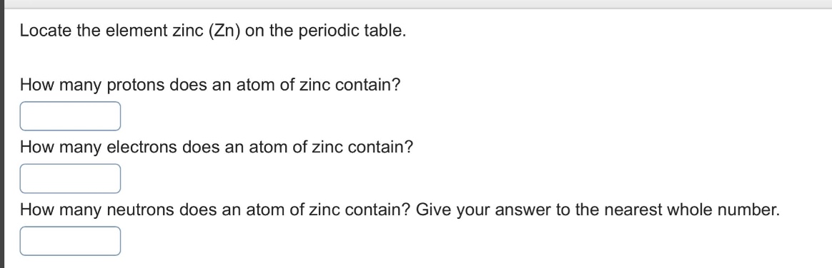 locate the element zinc (zn) on the periodic table.\nhow many protons does an atom of zinc contain?\nhow many electrons does an atom of zinc contain?\nhow many neutrons does an atom of zinc contain? give your answer to the nearest whole number.