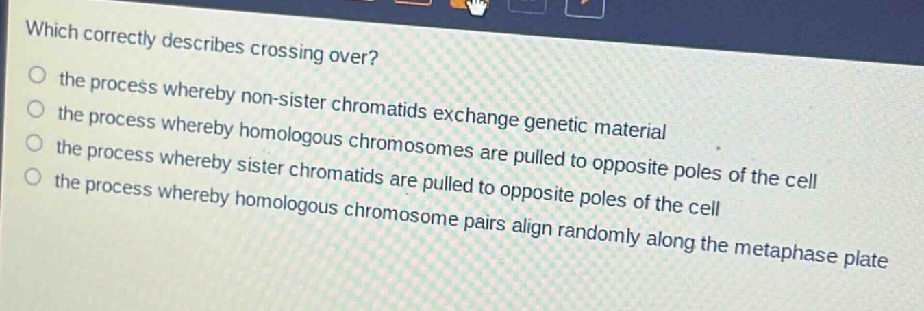 which correctly describes crossing over?\no the process whereby non - sister chromatids exchange genetic material\no the process whereby homologous chromosomes are pulled to opposite poles of the cell\no the process whereby sister chromatids are pulled to opposite poles of the cell\no the process whereby homologous chromosome pairs align randomly along the metaphase plate