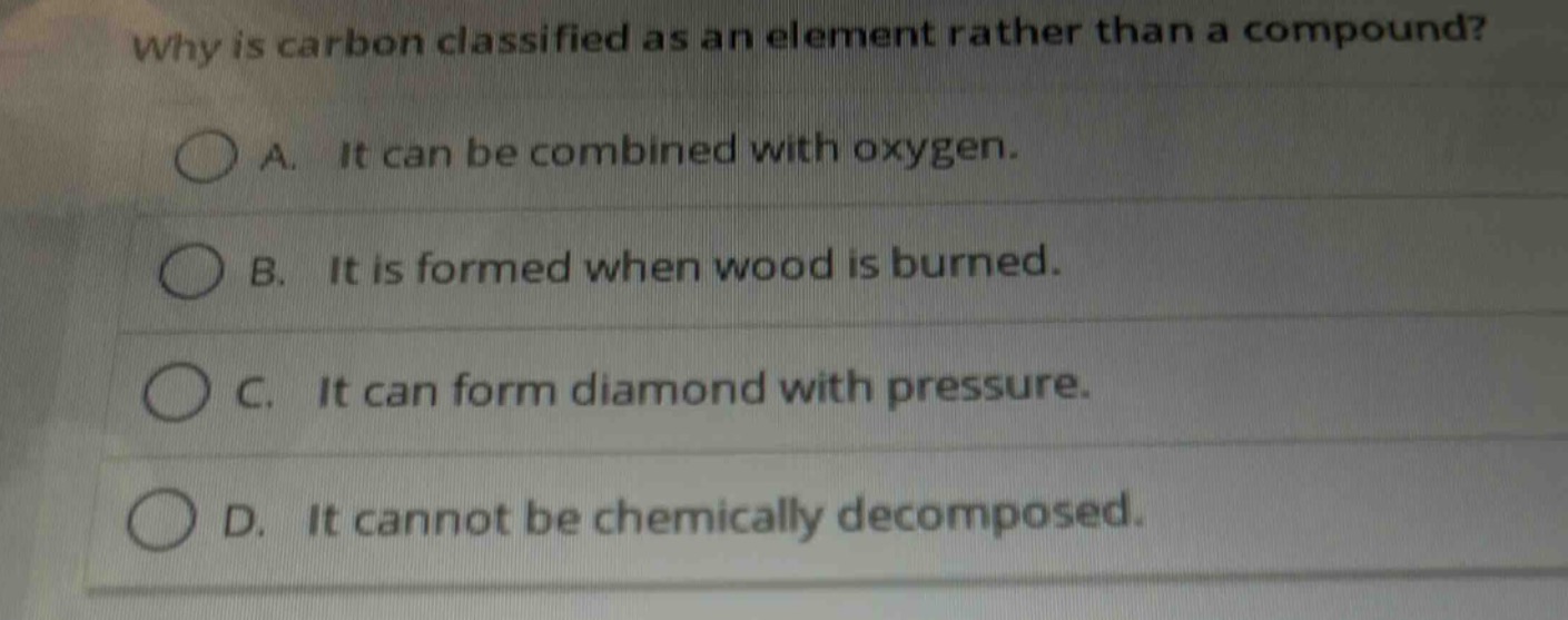 why is carbon classified as an element rather than a compound?\na. it can be combined with oxygen.\nb. it is formed when wood is burned.\nc. it can form diamond with pressure.\nd. it cannot be chemically decomposed.