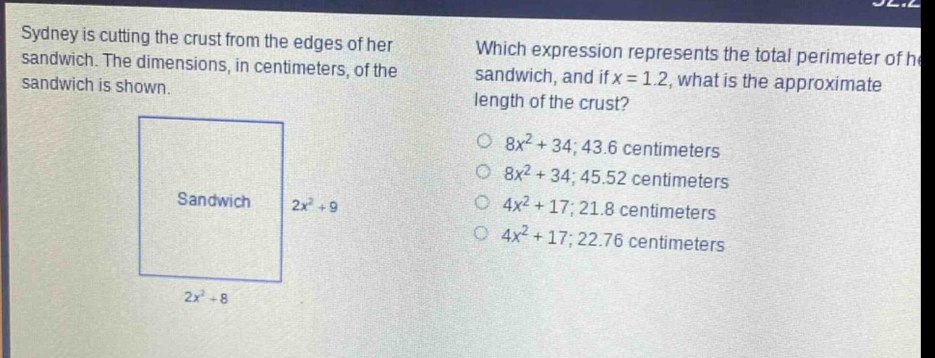sydney is cutting the crust from the edges of her sandwich. the dimensions, in centimeters, of the sandwich is shown. which expression represents the total perimeter of her sandwich, and if x = 1.2, what is the approximate length of the crust? 8x² + 34; 43.6 centimeters 8x² + 34; 45.52 centimeters 4x² + 17; 21.8 centimeters 4x² + 17; 22.76 centimeters