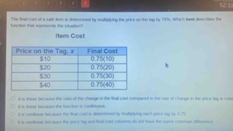 the final cost of a sale item is determined by multiplying the price on the tag by 75%. which best describes the function that represents the situation?\nitem cost\n| price on the tag, x | final cost |\n| ---- | ---- |\n| $10 | 0.75(10) |\n| $20 | 0.75(20) |\n| $30 | 0.75(30) |\n| $40 | 0.75(40) |\nit is linear because the ratio of the change in the final cost compared to the rate of change in the price tag is constant.\nit is linear because the function is continuous.\nit is nonlinear because the final cost is determined by multiplying each price tag by 0.75.\nit is nonlinear because the price tag and final cost columns do not have the same common difference.