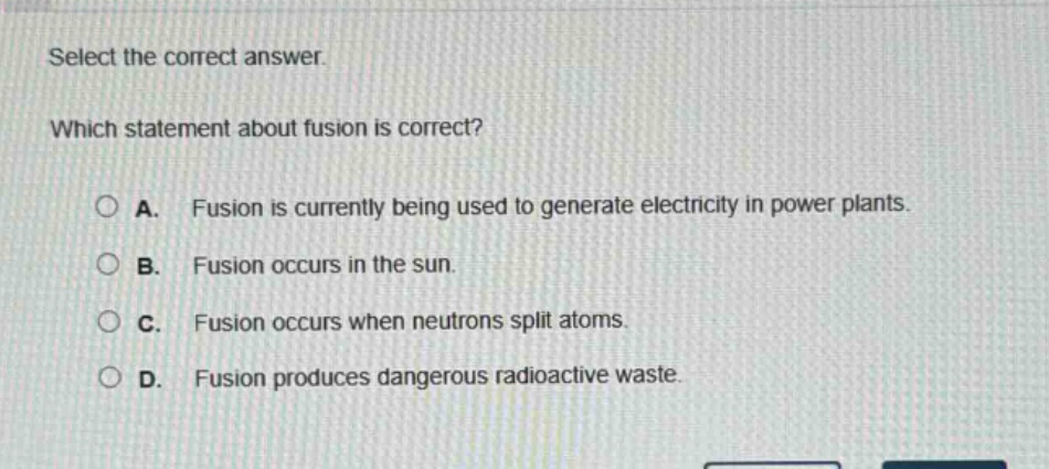 select the correct answer. which statement about fusion is correct? a. fusion is currently being used to generate electricity in power plants. b. fusion occurs in the sun. c. fusion occurs when neutrons split atoms. d. fusion produces dangerous radioactive waste.
