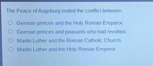 the peace of augsburg ended the conflict between\ngerman princes and the holy roman emperor.\ngerman princes and peasants who had revolted.\nmartin luther and the roman catholic church.\nmartin luther and the holy roman emperor.