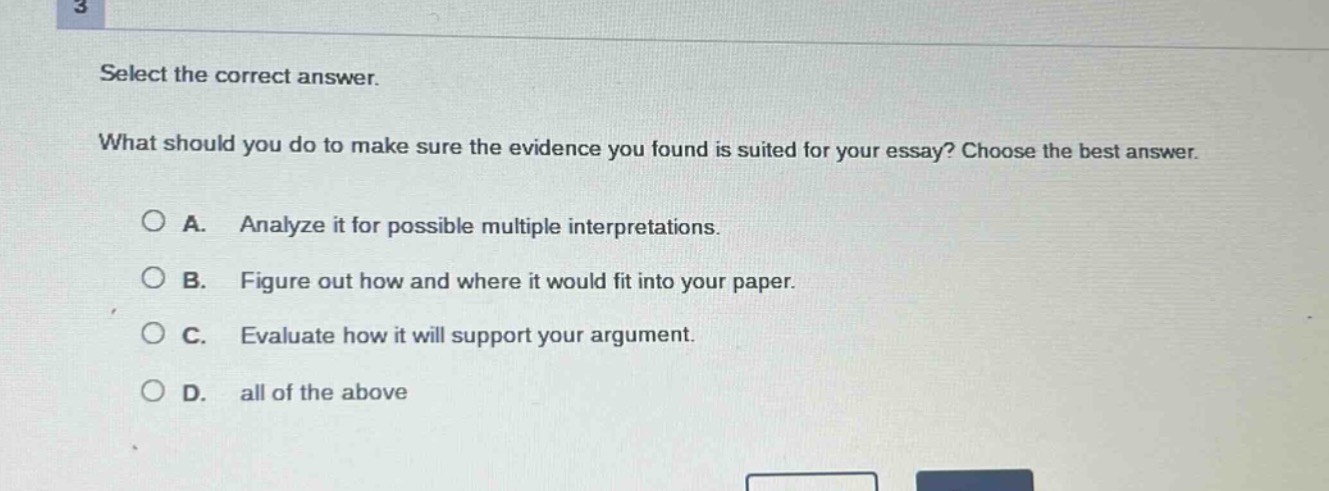 select the correct answer.\nwhat should you do to make sure the evidence you found is suited for your essay? choose the best answer.\n\na. analyze it for possible multiple interpretations.\nb. figure out how and where it would fit into your paper.\nc. evaluate how it will support your argument.\nd. all of the above