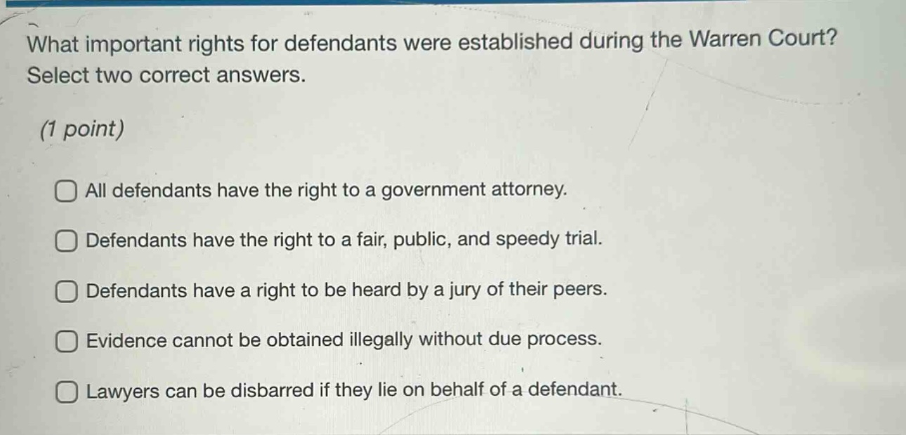 what important rights for defendants were established during the warren court? select two correct answers. (1 point) all defendants have the right to a government attorney. defendants have the right to a fair, public, and speedy trial. defendants have a right to be heard by a jury of their peers. evidence cannot be obtained illegally without due process. lawyers can be disbarred if they lie on behalf of a defendant.
