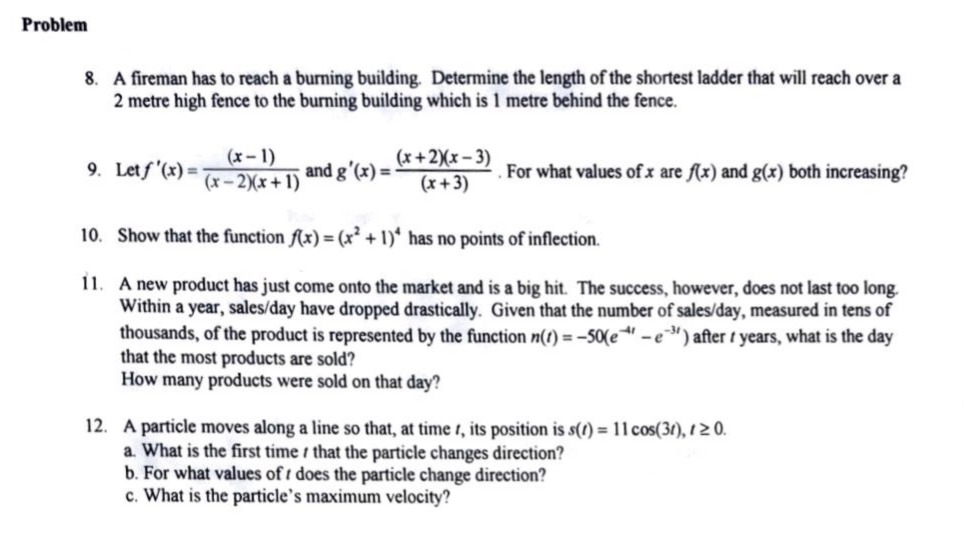 problem\n8. a fireman has to reach a burning building. determine the length of the shortest ladder that will reach over a 2 - metre high fence to the burning building which is 1 metre behind the fence.\n9. let $f(x)=\\frac{(x - 1)}{(x - 2)(x + 1)}$ and $g(x)=\\frac{(x + 2)(x - 3)}{(x + 3)}$. for what values of $x$ are $f(x)$ and $g(x)$ both increasing?\n10. show that the function $f(x)=(x^{2}+1)^{4}$ has no points of inflection.\n11. a new product has just come onto the market and is a big hit. the success, however, does not last too long. within a year, sales/day have dropped drastically. given that the number of sales/day, measured in tens of thousands, of the product is represented by the function $n(t)=-50(e^{-4t}-e^{-3t})$ after $t$ years, what is the day that the most products are sold? how many products were sold on that day?\n12. a particle moves along a line so that, at time $t$, its position is $s(t)=11\\cos(3t),t\\geq0$.\n a. what is the first time $t$ that the particle changes direction?\n b. for what values of $t$ does the particle change direction?\n c. what is the particles maximum velocity?