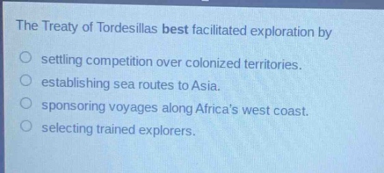 the treaty of tordesillas best facilitated exploration by\nsettling competition over colonized territories.\nestablishing sea routes to asia.\nsponsoring voyages along africas west coast.\nselecting trained explorers.
