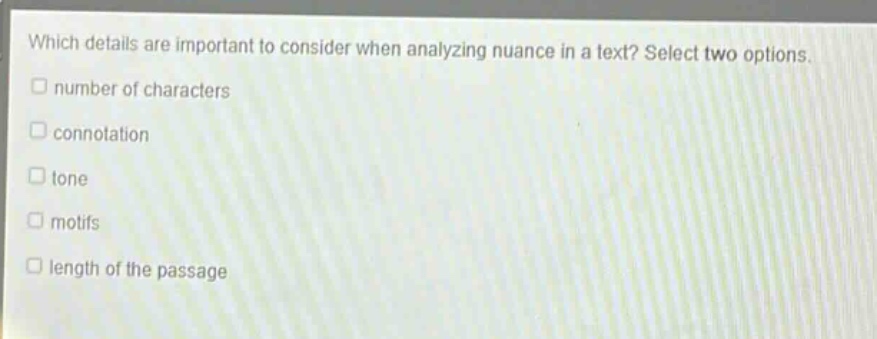 which details are important to consider when analyzing nuance in a text? select two options.\nnumber of characters\nconnotation\ntone\nmotifs\nlength of the passage
