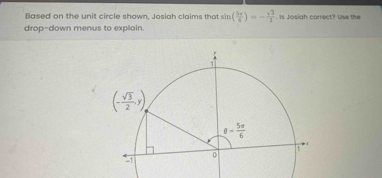 based on the unit circle shown, josiah claims that sin(\\(\\frac{5\\pi}{6}\\)) = -\\(\\frac{\\sqrt{3}}{2}\\). is josiah correct? use the drop - down menus to explain.