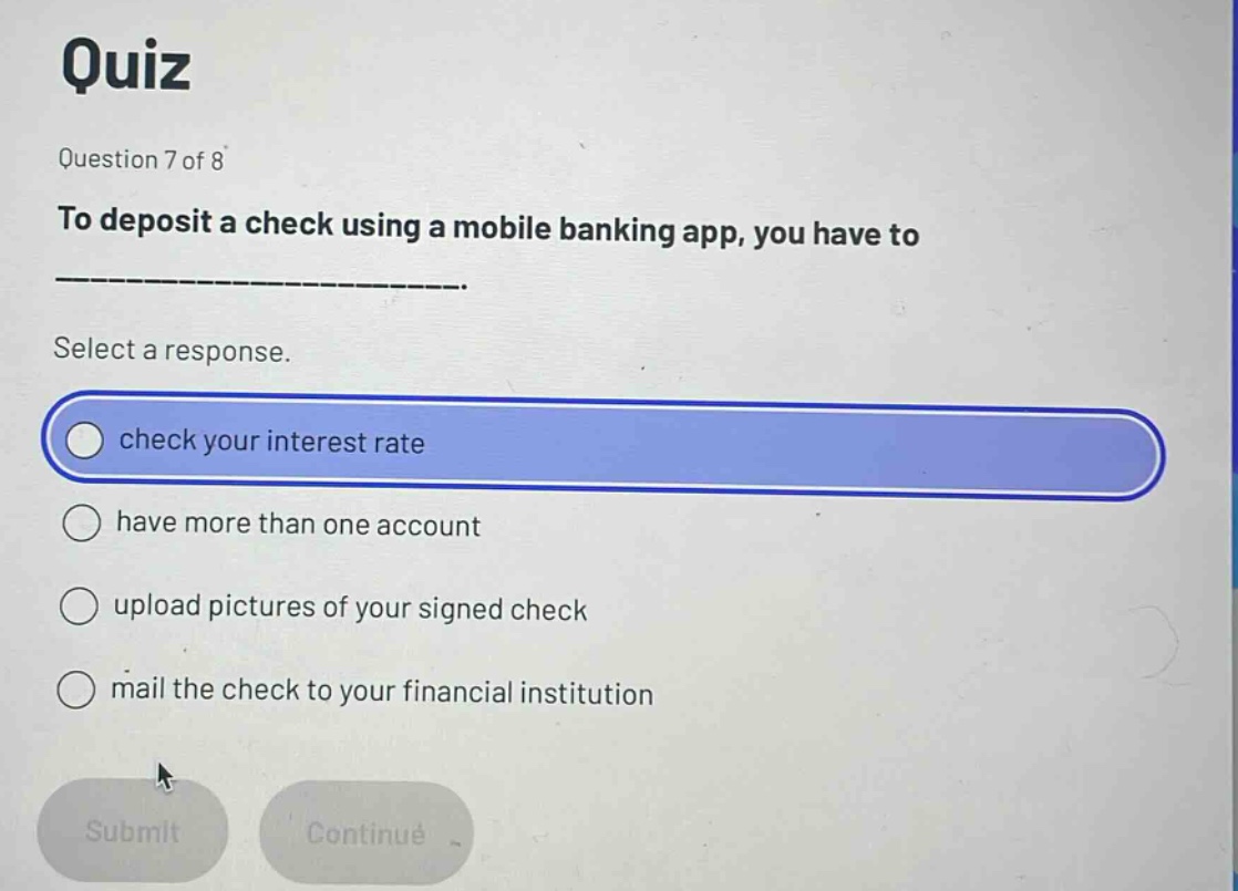 quiz\nquestion 7 of 8\nto deposit a check using a mobile banking app, you have to ______________.\nselect a response.\ncheck your interest rate\nhave more than one account\nupload pictures of your signed check\nmail the check to your financial institution