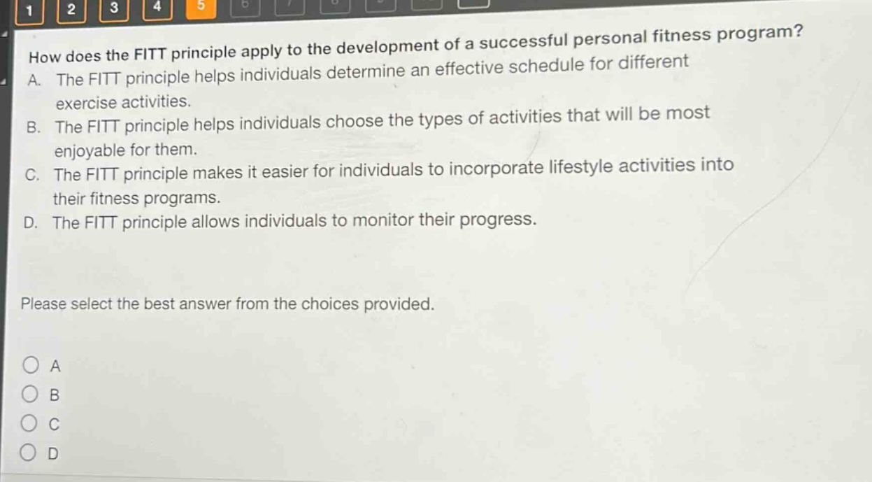 how does the fitt principle apply to the development of a successful personal fitness program? a. the fitt principle helps individuals determine an effective schedule for different exercise activities. b. the fitt principle helps individuals choose the types of activities that will be most enjoyable for them. c. the fitt principle makes it easier for individuals to incorporate lifestyle activities into their fitness programs. d. the fitt principle allows individuals to monitor their progress. please select the best answer from the choices provided.