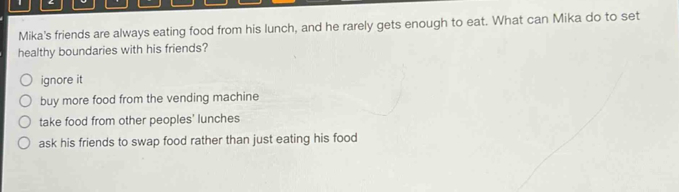 mikas friends are always eating food from his lunch, and he rarely gets enough to eat. what can mika do to set healthy boundaries with his friends?\nignore it\nbuy more food from the vending machine\ntake food from other peoples lunches\nask his friends to swap food rather than just eating his food