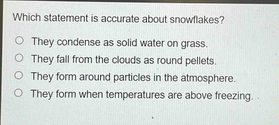 which statement is accurate about snowflakes?\no they condense as solid water on grass.\no they fall from the clouds as round pellets.\no they form around particles in the atmosphere.\no they form when temperatures are above freezing.