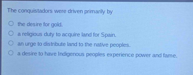 the conquistadors were driven primarily by\n○ the desire for gold.\n○ a religious duty to acquire land for spain.\n○ an urge to distribute land to the native peoples.\n○ a desire to have indigenous peoples experience power and fame.